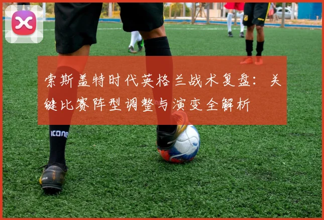 索斯盖特时代英格兰战术复盘:关键比赛阵型调整与演变全解析