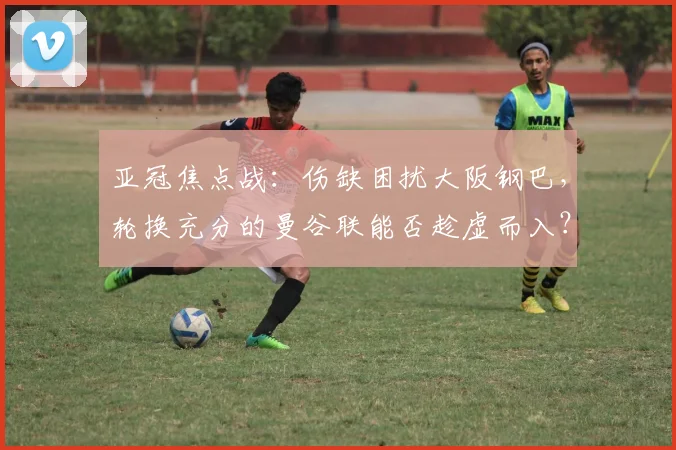 亚冠焦点战:伤缺困扰大阪钢巴,轮换充分的曼谷联能否趁虚而入?