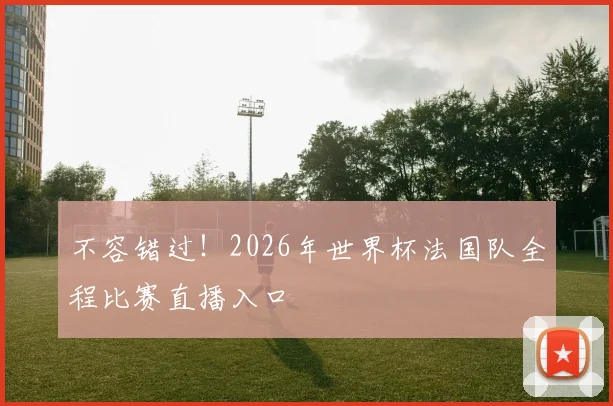 不容错过！2026年世界杯法国队全程比赛直播入口
