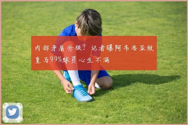 内部矛盾升级？记者曝阿韦洛亚致皇马99%球员心生不满