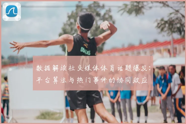 数据解读社交媒体体育话题爆发：平台算法与热门事件的协同效应