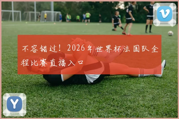 不容错过！2026年世界杯法国队全程比赛直播入口