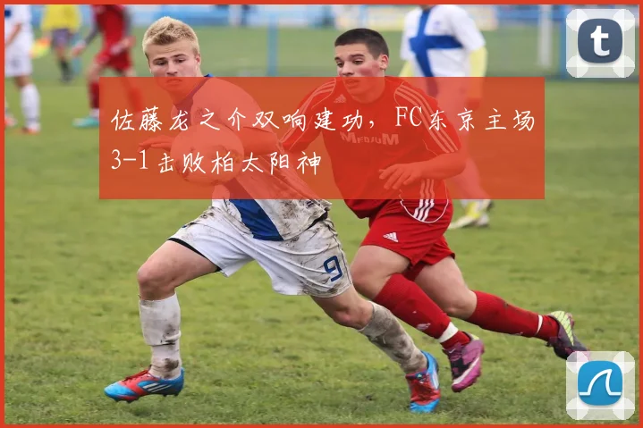 佐藤龙之介双响建功,FC东京主场3-1击败柏太阳神