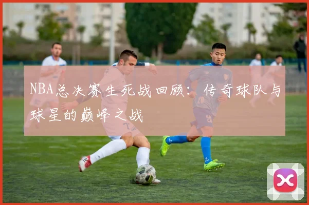 NBA总决赛生死战回顾：传奇球队与球星的巅峰之战