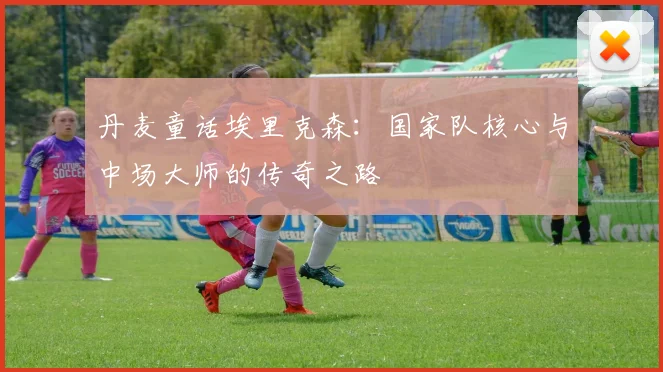 丹麦童话埃里克森：国家队核心与中场大师的传奇之路