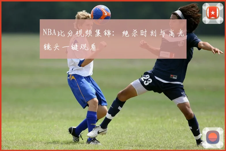 NBA比分视频集锦：绝杀时刻与高光镜头一键观看
