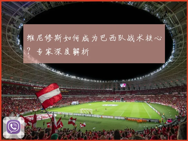 维尼修斯如何成为巴西队战术核心？专家深度解析
