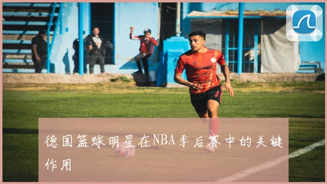 德国篮球明星在NBA季后赛中的关键作用