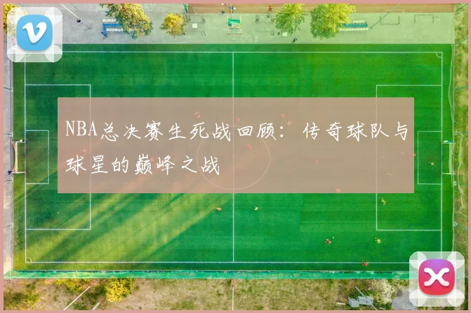 NBA总决赛生死战回顾：传奇球队与球星的巅峰之战
