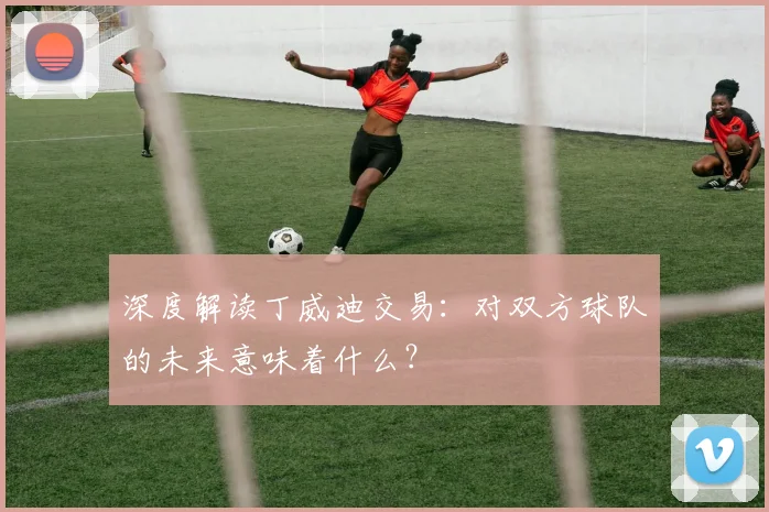 深度解读丁威迪交易：对双方球队的未来意味着什么？