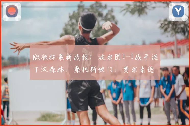 欧联杯最新战报：波尔图1-1战平诺丁汉森林，桑托斯破门，费尔南德斯献乌龙