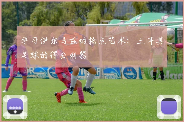 学习伊尔马兹的抢点艺术：土耳其足球的得分利器