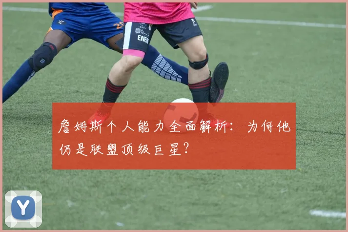 詹姆斯个人能力全面解析：为何他仍是联盟顶级巨星？