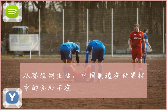 从赛场到生活，中国制造在世界杯中的无处不在