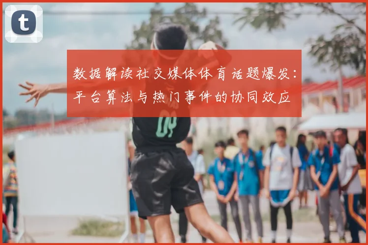 数据解读社交媒体体育话题爆发：平台算法与热门事件的协同效应